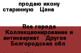 продаю икону старинную › Цена ­ 300 000 - Все города Коллекционирование и антиквариат » Другое   . Белгородская обл.